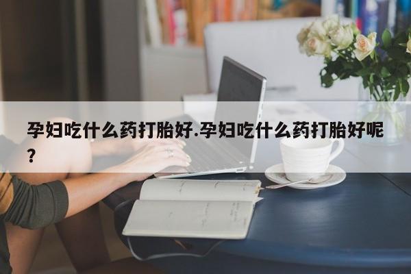 药流药在线购买孕妇吃什么药打胎好.孕妇吃什么药打胎好呢？