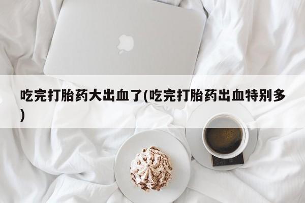 药流药在线购买吃完打胎药大出血了(吃完打胎药出血特别多)