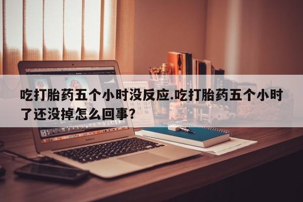 药流药在线购买吃打胎药五个小时没反应.吃打胎药五个小时了还没掉怎么回事？