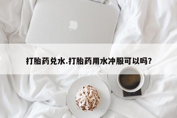 药流药在线购买打胎药兑水.打胎药用水冲服可以吗？
