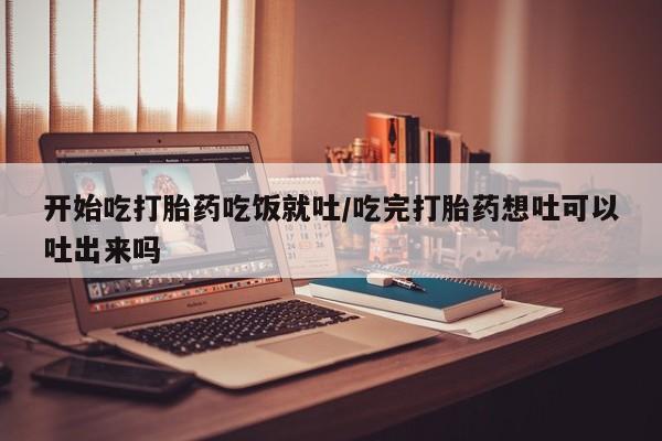 药流药在线购买开始吃打胎药吃饭就吐/吃完打胎药想吐可以吐出来吗
