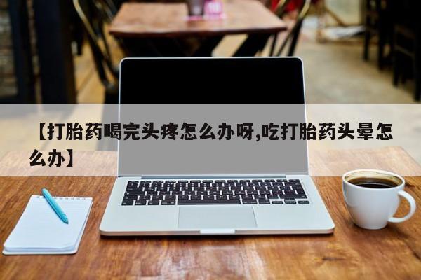 药流药在线购买【打胎药喝完头疼怎么办呀,吃打胎药头晕怎么办】
