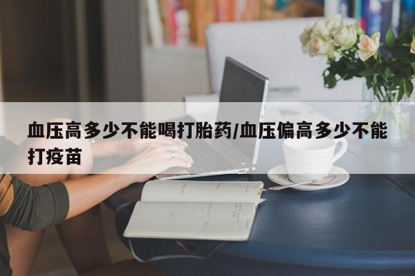 药流药在线购买血压高多少不能喝打胎药/血压偏高多少不能打疫苗