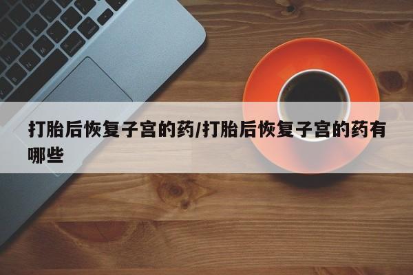 药流药在线购买打胎后恢复子宫的药/打胎后恢复子宫的药有哪些