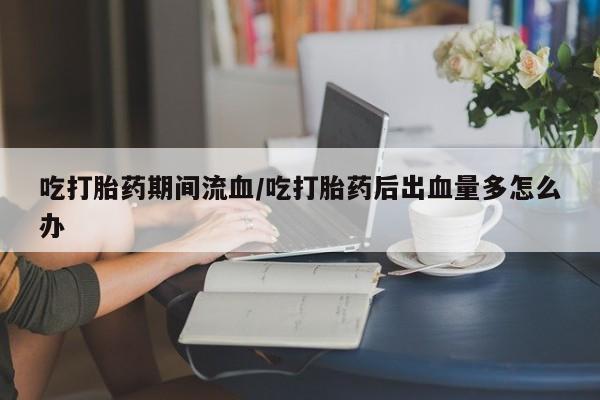 药流药在线购买吃打胎药期间流血/吃打胎药后出血量多怎么办