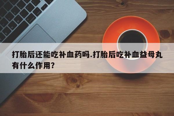 药流药在线购买打胎后还能吃补血药吗.打胎后吃补血益母丸有什么作用？
