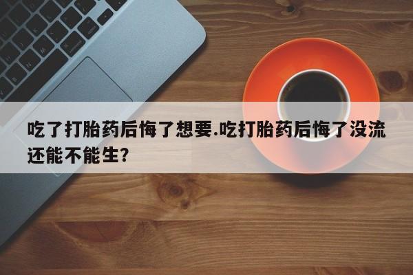 药流药在线购买吃了打胎药后悔了想要.吃打胎药后悔了没流还能不能生？