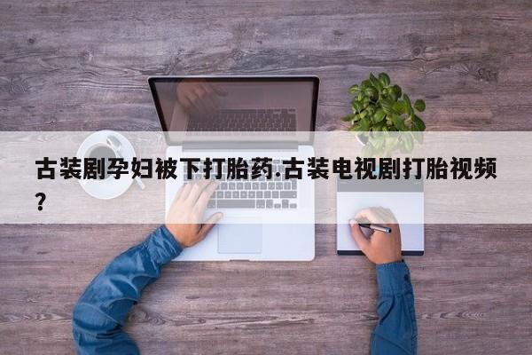 药流药在线购买古装剧孕妇被下打胎药.古装电视剧打胎视频？