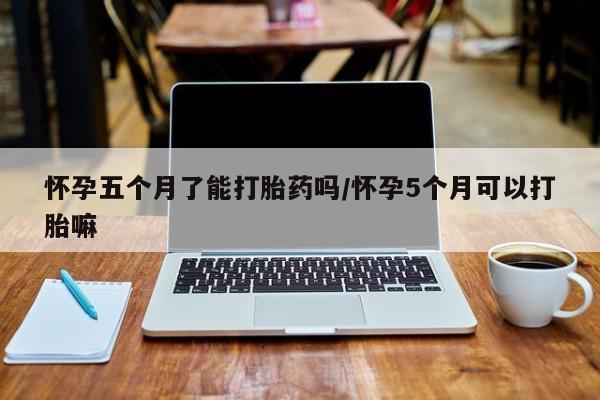 药流药在线购买怀孕五个月了能打胎药吗/怀孕5个月可以打胎嘛
