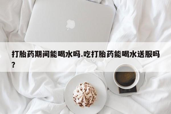 药流药在线购买打胎药期间能喝水吗.吃打胎药能喝水送服吗？