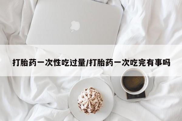 药流药在线购买打胎药一次性吃过量/打胎药一次吃完有事吗