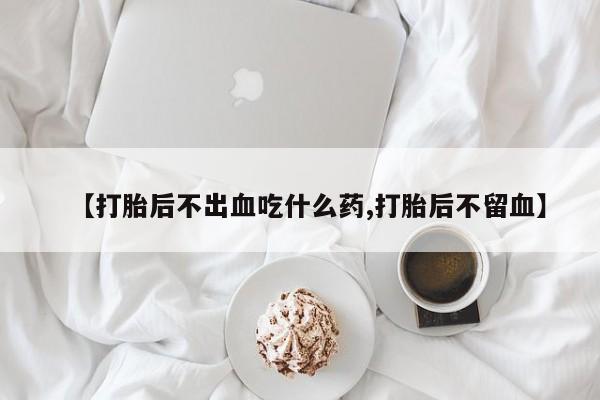 药流药在线购买【打胎后不出血吃什么药,打胎后不留血】