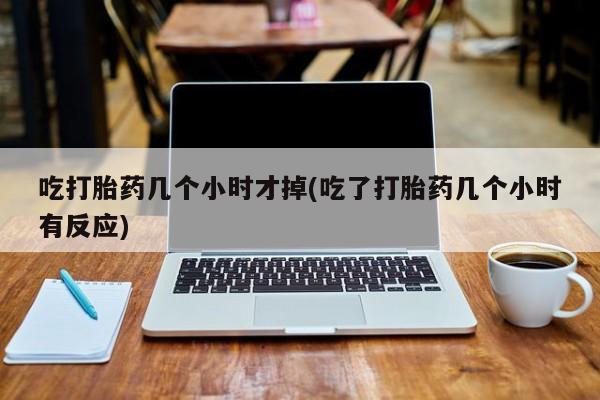 药流药在线购买吃打胎药几个小时才掉(吃了打胎药几个小时有反应)