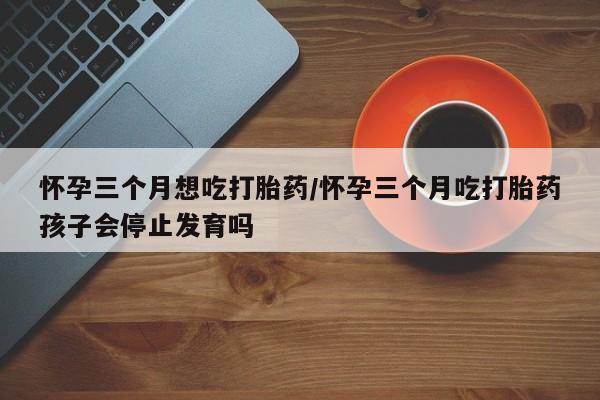 药流药在线购买怀孕三个月想吃打胎药/怀孕三个月吃打胎药孩子会停止发育吗