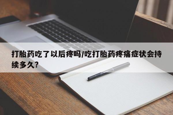 药流药在线购买打胎药吃了以后疼吗/吃打胎药疼痛症状会持续多久?