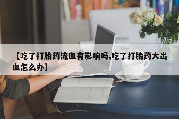 药流药在线购买【吃了打胎药流血有影响吗,吃了打胎药大出血怎么办】