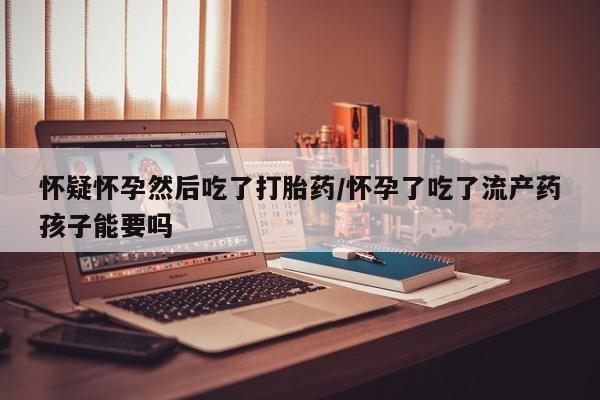 药流药在线购买怀疑怀孕然后吃了打胎药/怀孕了吃了流产药孩子能要吗