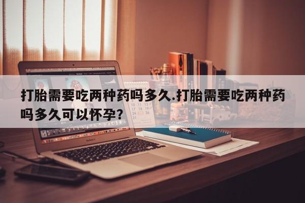 药流药在线购买打胎需要吃两种药吗多久.打胎需要吃两种药吗多久可以怀孕？