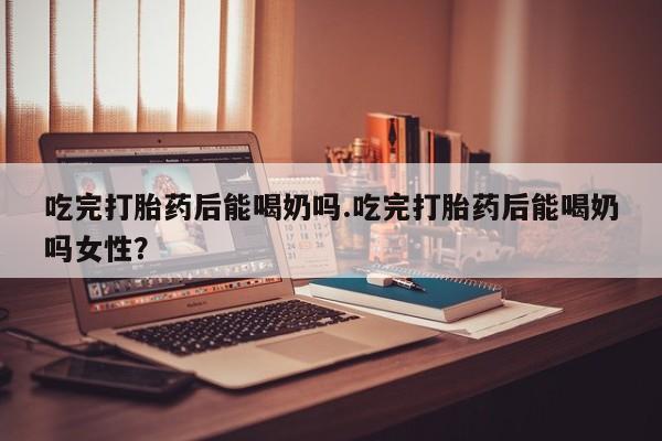 药流药在线购买吃完打胎药后能喝奶吗.吃完打胎药后能喝奶吗女性？