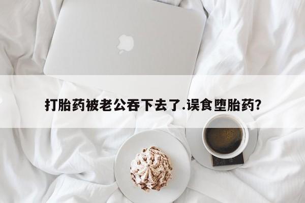 药流药在线购买打胎药被老公吞下去了.误食堕胎药？