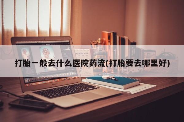 药流药在线购买打胎一般去什么医院药流(打胎要去哪里好)