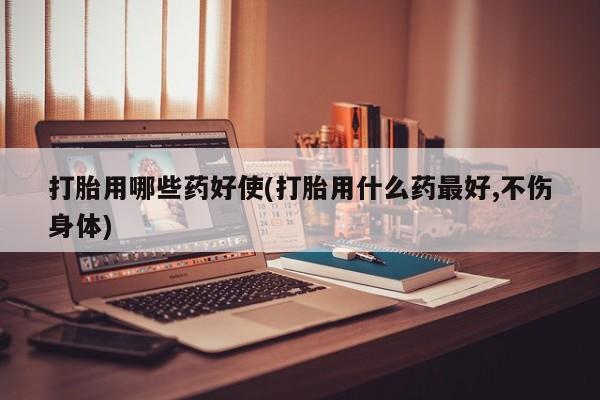 药流药在线购买打胎用哪些药好使(打胎用什么药最好,不伤身体)