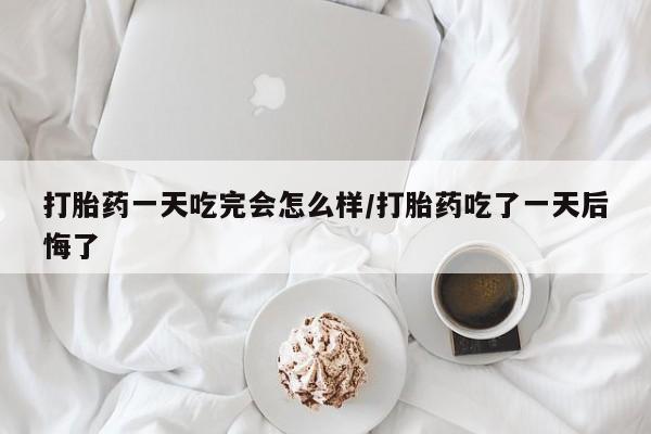 药流药在线购买打胎药一天吃完会怎么样/打胎药吃了一天后悔了