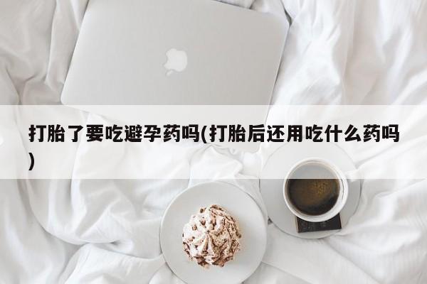 药流药在线购买打胎了要吃避孕药吗(打胎后还用吃什么药吗)