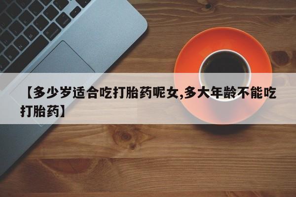 药流药在线购买【多少岁适合吃打胎药呢女,多大年龄不能吃打胎药】