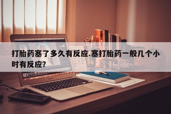 药流药在线购买打胎药塞了多久有反应.塞打胎药一般几个小时有反应？