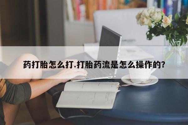 药流药在线购买药打胎怎么打.打胎药流是怎么操作的？