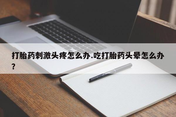 药流药在线购买打胎药刺激头疼怎么办.吃打胎药头晕怎么办？