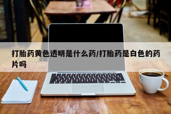 药流药在线购买打胎药黄色透明是什么药/打胎药是白色的药片吗