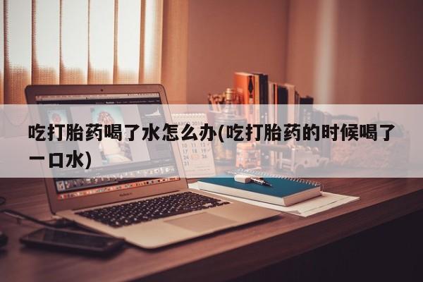 药流药在线购买吃打胎药喝了水怎么办(吃打胎药的时候喝了一口水)