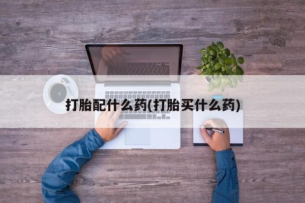 药流药在线购买打胎配什么药(打胎买什么药)