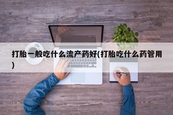 药流药在线购买打胎一般吃什么流产药好(打胎吃什么药管用)