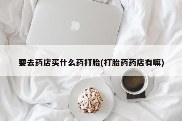 药流药在线购买要去药店买什么药打胎(打胎药药店有嘛)