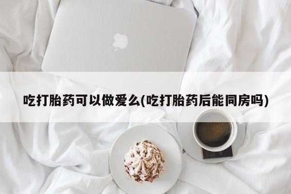 药流药在线购买吃打胎药可以做爱么(吃打胎药后能同房吗)