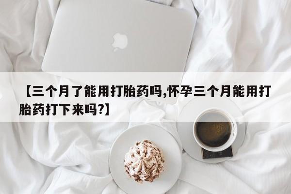 药流药在线购买【三个月了能用打胎药吗,怀孕三个月能用打胎药打下来吗?】