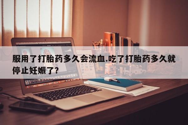 药流药在线购买服用了打胎药多久会流血.吃了打胎药多久就停止妊娠了？