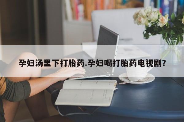 药流药在线购买孕妇汤里下打胎药.孕妇喝打胎药电视剧？