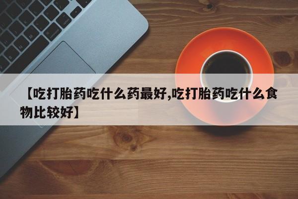 药流药在线购买【吃打胎药吃什么药最好,吃打胎药吃什么食物比较好】