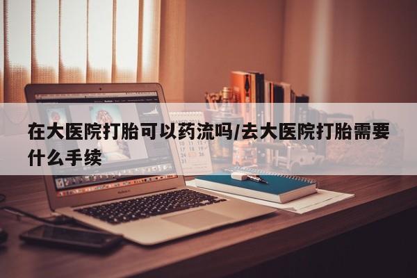药流药在线购买在大医院打胎可以药流吗/去大医院打胎需要什么手续