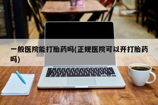 药流药在线购买一般医院能打胎药吗(正规医院可以开打胎药吗)