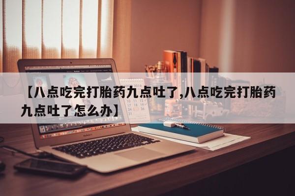 药流药在线购买【八点吃完打胎药九点吐了,八点吃完打胎药九点吐了怎么办】
