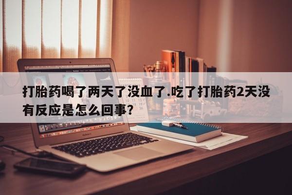 药流药在线购买打胎药喝了两天了没血了.吃了打胎药2天没有反应是怎么回事？