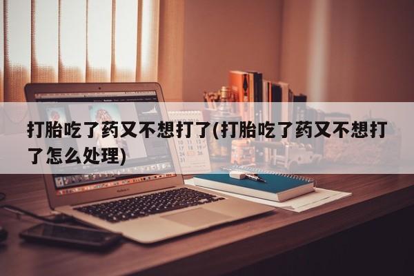 药流药在线购买打胎吃了药又不想打了(打胎吃了药又不想打了怎么处理)