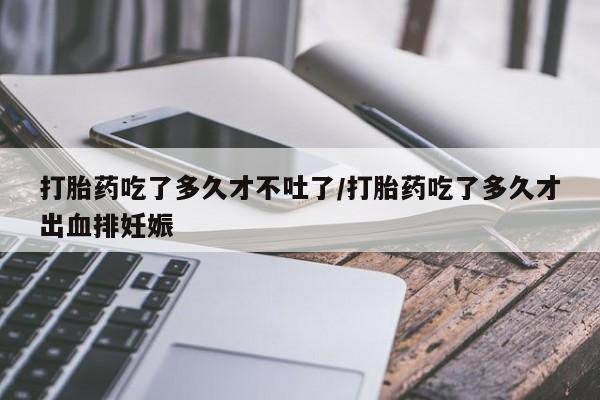 药流药在线购买打胎药吃了多久才不吐了/打胎药吃了多久才出血排妊娠