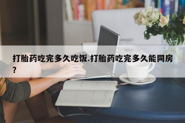 药流药在线购买打胎药吃完多久吃饭.打胎药吃完多久能同房？