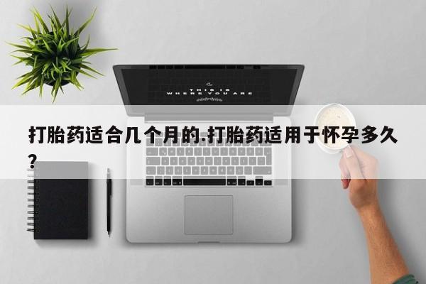 药流药在线购买打胎药适合几个月的.打胎药适用于怀孕多久？
